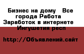 Бизнес на дому - Все города Работа » Заработок в интернете   . Ингушетия респ.